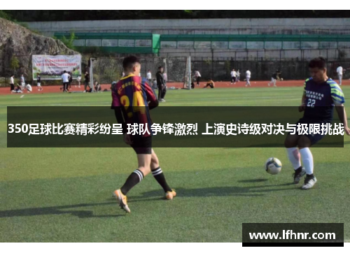 350足球比赛精彩纷呈 球队争锋激烈 上演史诗级对决与极限挑战